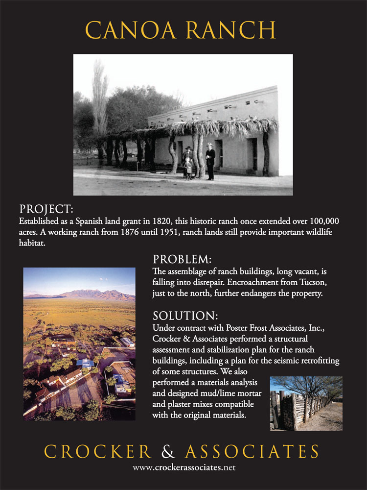 Established as a Spanish land grant in 1820, this historic ranch once extended over 100,000 acres.  A working ranch from 1876 until 1951, ranch lands still provide important wildlife habitat. The assemblage of ranch buildings, long vacant, is falling into disrepair. Encroachment from Tucson, just to the north, further endangers the property. Crocker & Associates performed a structural assessment and stabilization plan for the ranch buildings, including a plan for the seismic retrofitting of some structures. We also performed a materials analysis and designed mud/lime mortar and plaster mixes compatible with the original materials.